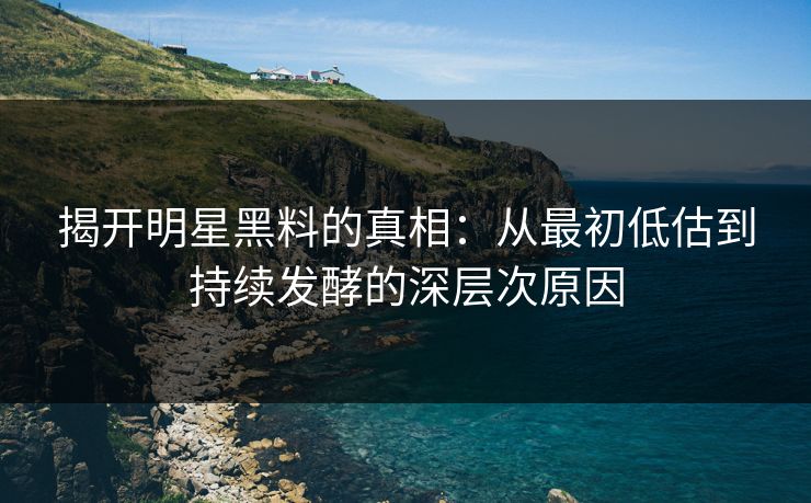 揭开明星黑料的真相：从最初低估到持续发酵的深层次原因