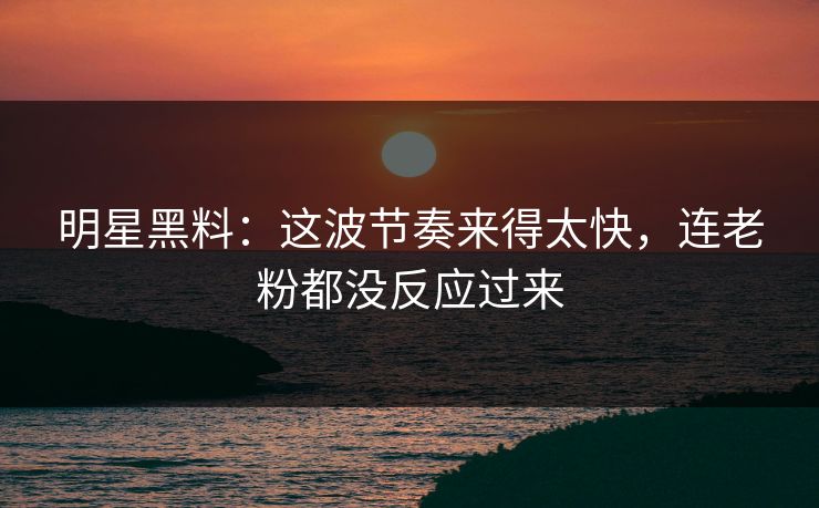 明星黑料：这波节奏来得太快，连老粉都没反应过来