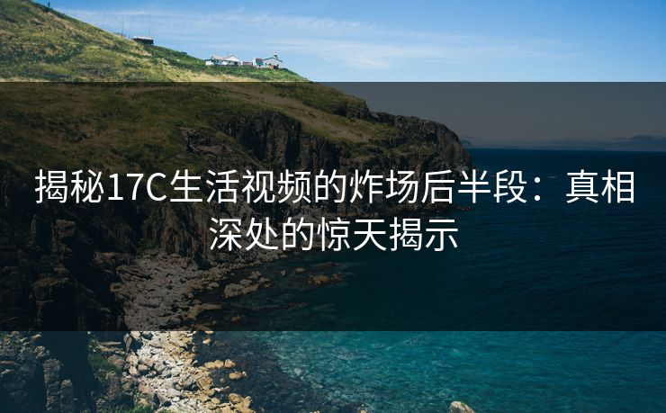 揭秘<strong>17C</strong>生活视频的炸场后半段：真相深处的惊天揭示