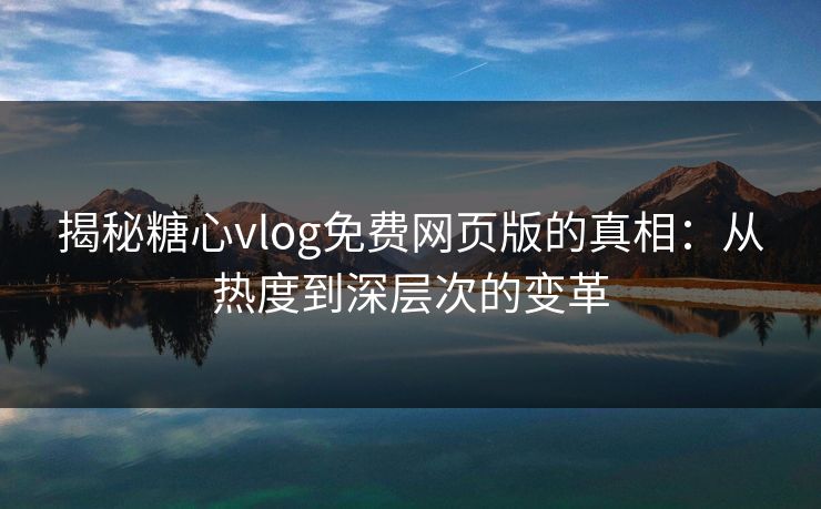 揭秘糖心vlog免费网页版的真相：从热度到深层次的变革