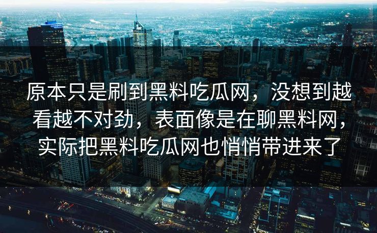 原本只是刷到黑料吃瓜网，没想到越看越不对劲，表面像是在聊黑料网，实际把黑料吃瓜网也悄悄带进来了