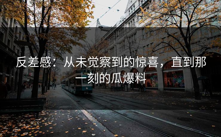 反差感：从未觉察到的惊喜，直到那一刻的瓜爆料