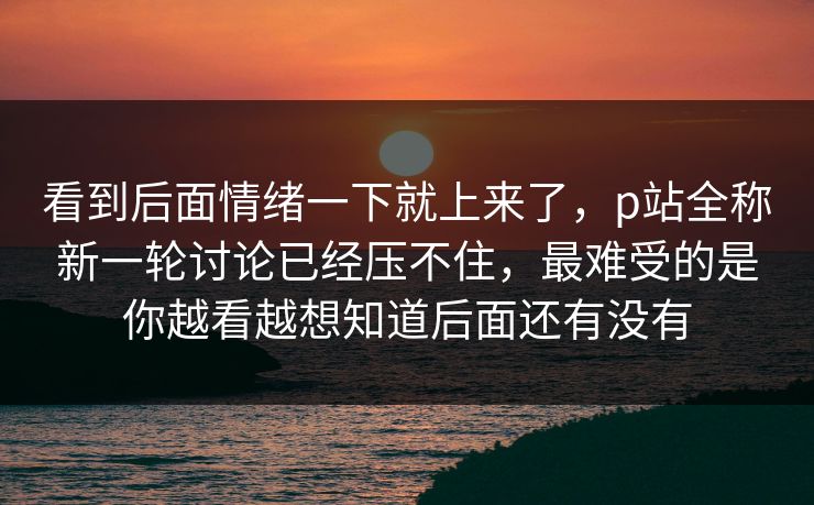看到后面情绪一下就上来了，p站全称新一轮讨论已经压不住，最难受的是你越看越想知道后面还有没有