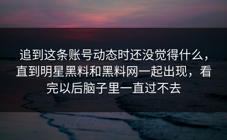 追到这条账号动态时还没觉得什么，直到明星黑料和黑料网一起出现，看完以后脑子里一直过不去