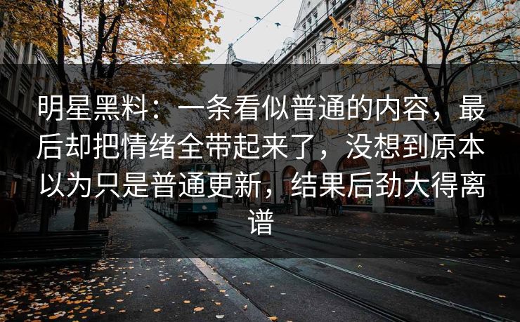 明星黑料：一条看似普通的内容，最后却把情绪全带起来了，没想到原本以为只是普通更新，结果后劲大得离谱