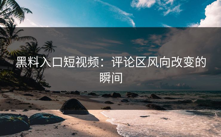 黑料入口短视频：评论区风向改变的瞬间