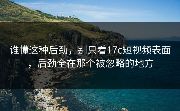 谁懂这种后劲，别只看<strong>17C</strong>短视频表面，后劲全在那个被忽略的地方
