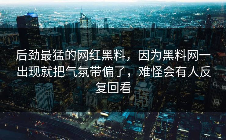 后劲最猛的网红黑料，因为黑料网一出现就把气氛带偏了，难怪会有人反复回看