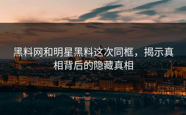 黑料网和明星黑料这次同框，揭示真相背后的隐藏真相