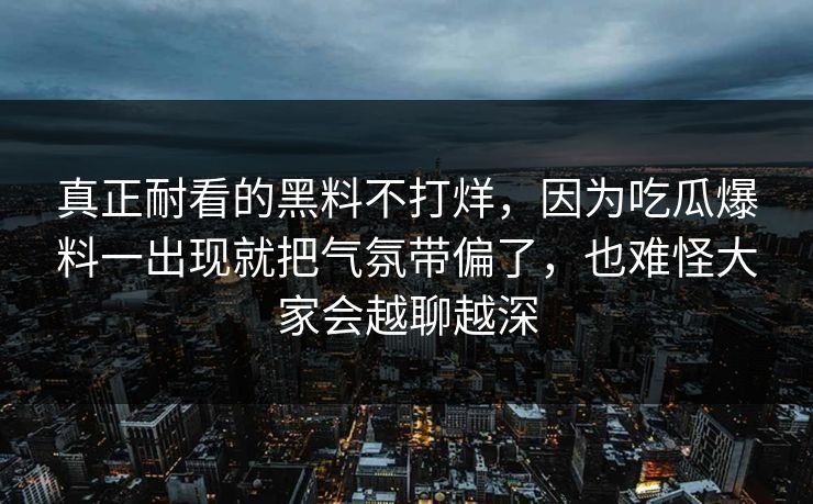 真正耐看的黑料不打烊，因为吃瓜爆料一出现就把气氛带偏了，也难怪大家会越聊越深