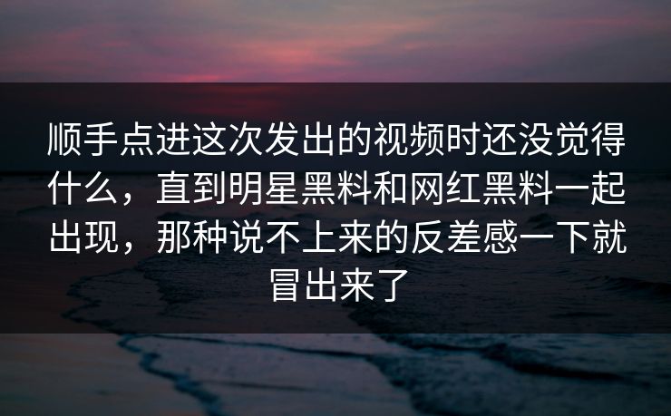 顺手点进这次发出的视频时还没觉得什么，直到明星黑料和网红黑料一起出现，那种说不上来的反差感一下就冒出来了