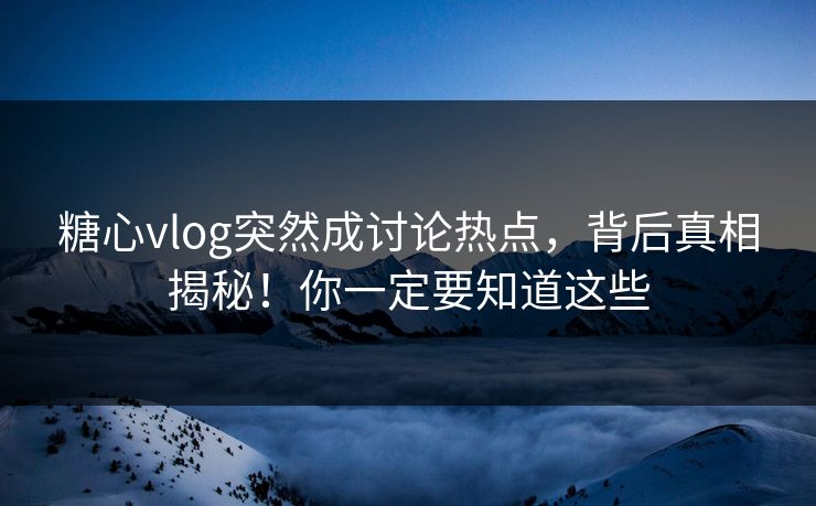 糖心vlog突然成讨论热点，背后真相揭秘！你一定要知道这些