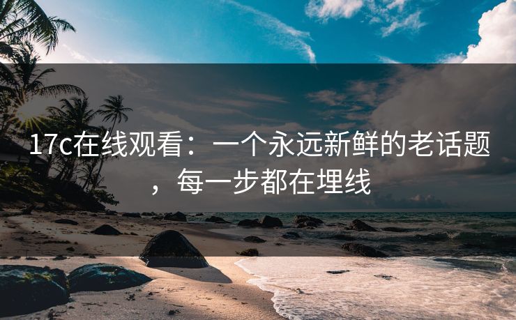 17c在线观看：一个永远新鲜的老话题，每一步都在埋线