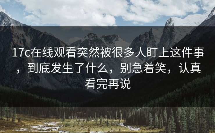 17c在线观看突然被很多人盯上这件事，到底发生了什么，别急着笑，认真看完再说