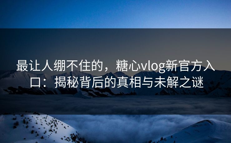 最让人绷不住的，糖心vlog新官方入口：揭秘背后的真相与未解之谜