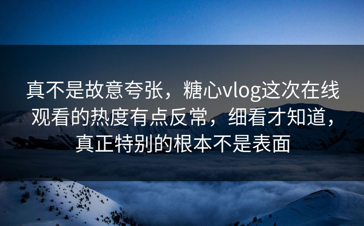 真不是故意夸张，糖心vlog这次在线观看的热度有点反常，细看才知道，真正特别的根本不是表面