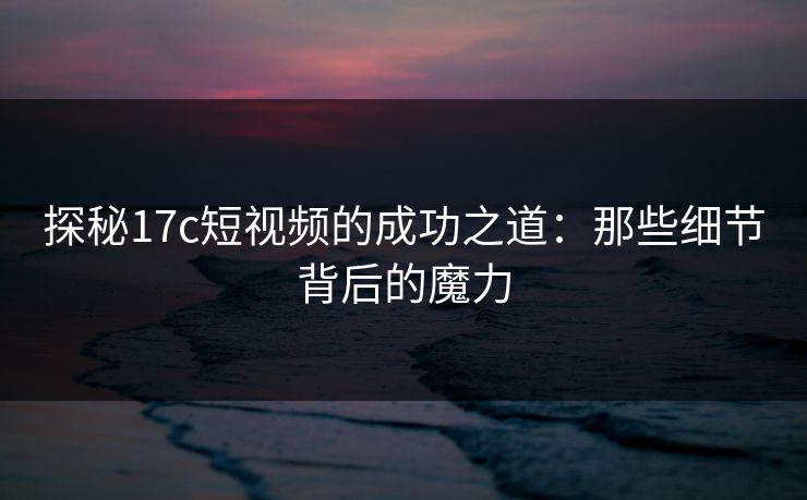 探秘17c短视频的成功之道：那些细节背后的魔力