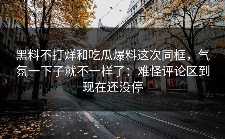 黑料不打烊和吃瓜爆料这次同框，气氛一下子就不一样了：难怪评论区到现在还没停