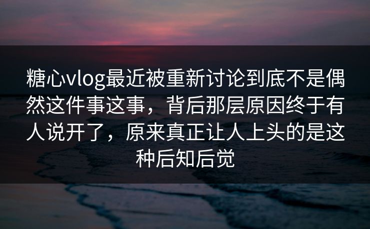 糖心vlog最近被重新讨论到底不是偶然这件事这事，背后那层原因终于有人说开了，原来真正让人上头的是这种后知后觉