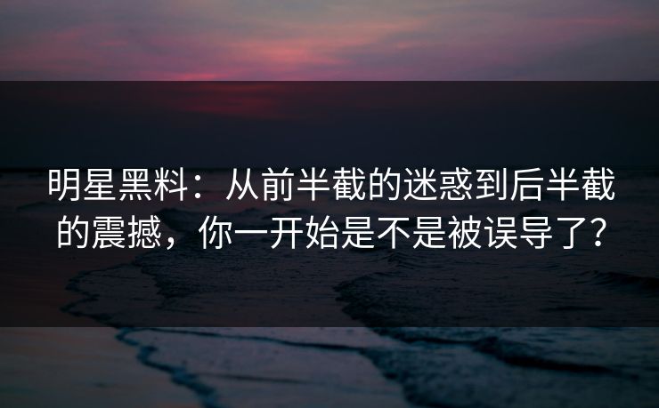 明星黑料：从前半截的迷惑到后半截的震撼，你一开始是不是被误导了？