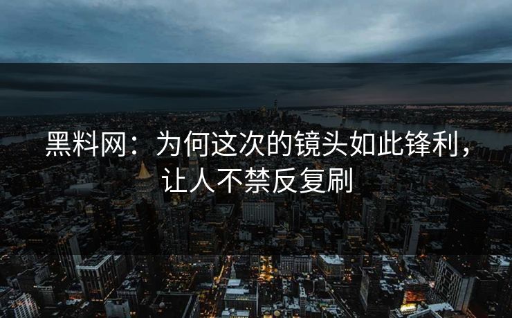 黑料网：为何这次的镜头如此锋利，让人不禁反复刷