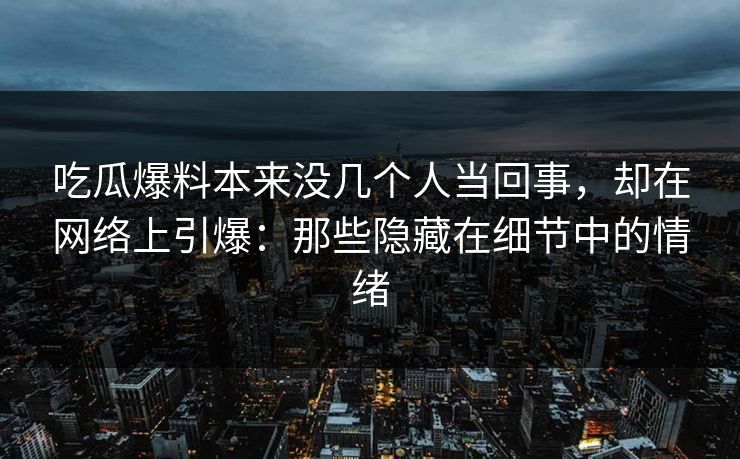 吃瓜爆料本来没几个人当回事，却在网络上引爆：那些隐藏在细节中的情绪