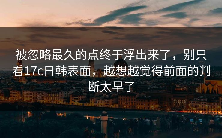 被忽略最久的点终于浮出来了，别只看17c日韩表面，越想越觉得前面的判断太早了